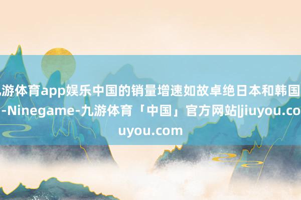 九游体育app娱乐中国的销量增速如故卓绝日本和韩国市场-Ninegame-九游体育「中国」官方网站|jiuyou.com