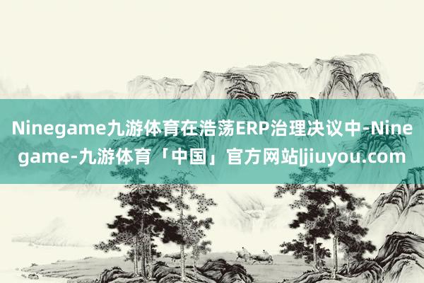 Ninegame九游体育在浩荡ERP治理决议中-Ninegame-九游体育「中国」官方网站|jiuyou.com