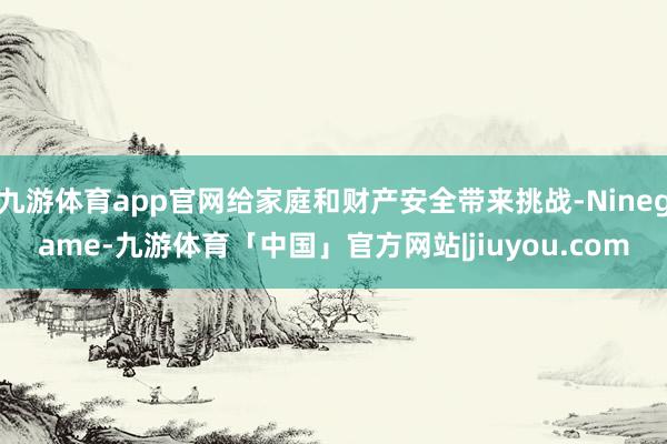九游体育app官网给家庭和财产安全带来挑战-Ninegame-九游体育「中国」官方网站|jiuyou.com