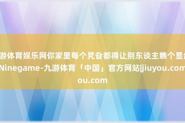 九游体育娱乐网你家里每个旯旮都得让别东谈主瞧个显然-Ninegame-九游体育「中国」官方网站|jiuyou.com