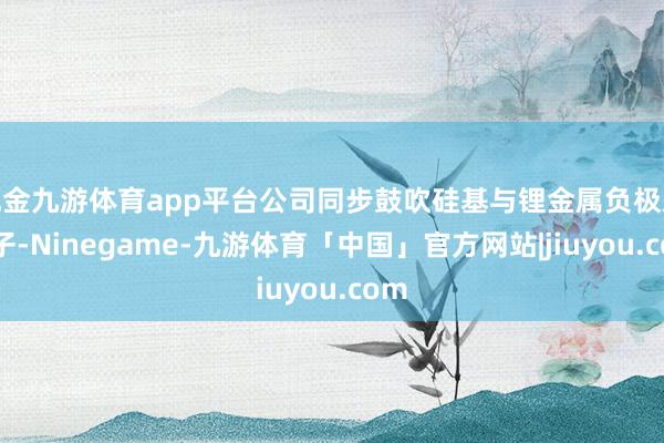 现金九游体育app平台公司同步鼓吹硅基与锂金属负极双路子-Ninegame-九游体育「中国」官方网站|jiuyou.com