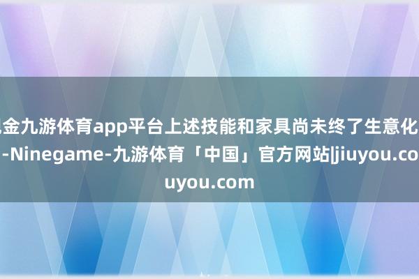 现金九游体育app平台上述技能和家具尚未终了生意化利用-Ninegame-九游体育「中国」官方网站|jiuyou.com