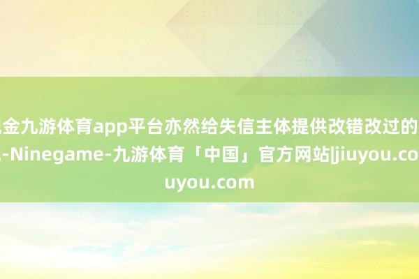 现金九游体育app平台亦然给失信主体提供改错改过的契机-Ninegame-九游体育「中国」官方网站|jiuyou.com