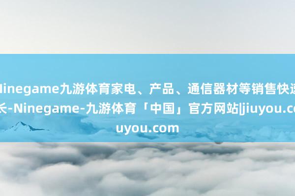 Ninegame九游体育家电、产品、通信器材等销售快速增长-Ninegame-九游体育「中国」官方网站|jiuyou.com