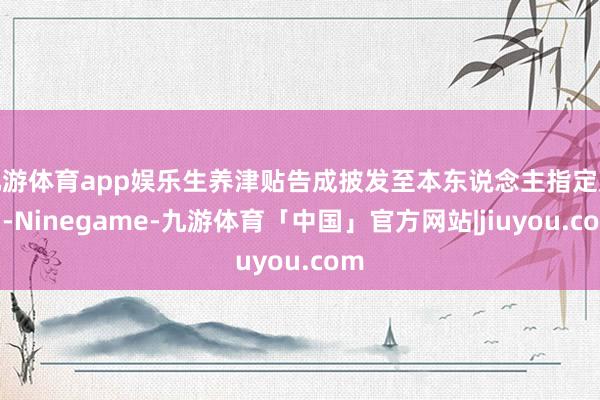 九游体育app娱乐生养津贴告成披发至本东说念主指定账户-Ninegame-九游体育「中国」官方网站|jiuyou.com