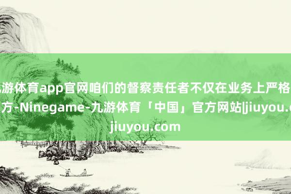 九游体育app官网咱们的督察责任者不仅在业务上严格条目我方-Ninegame-九游体育「中国」官方网站|jiuyou.com