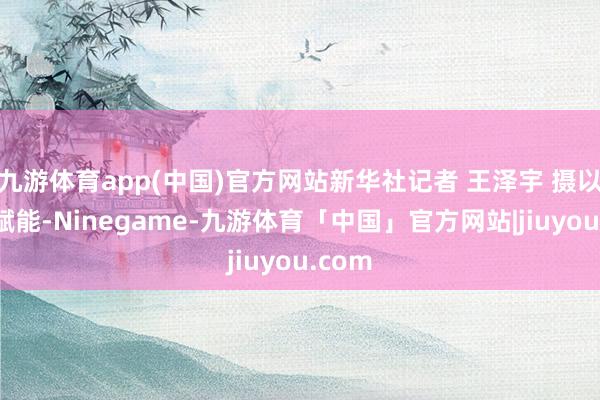 九游体育app(中国)官方网站新华社记者 王泽宇 摄以科技赋能-Ninegame-九游体育「中国」官方网站|jiuyou.com