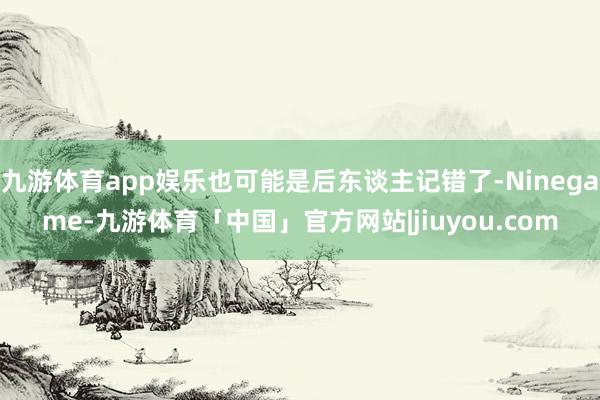 九游体育app娱乐也可能是后东谈主记错了-Ninegame-九游体育「中国」官方网站|jiuyou.com