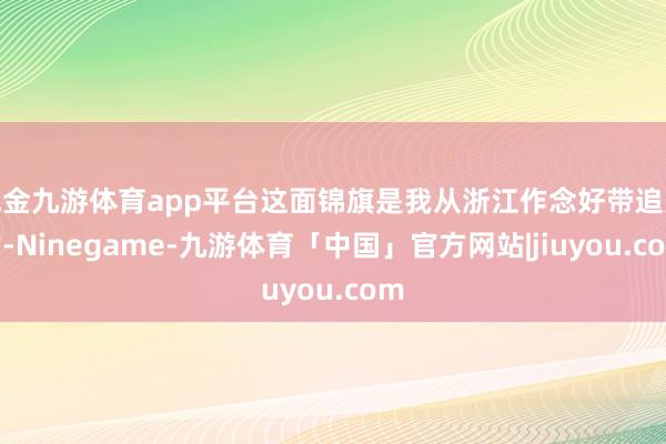 现金九游体育app平台这面锦旗是我从浙江作念好带追究的-Ninegame-九游体育「中国」官方网站|jiuyou.com