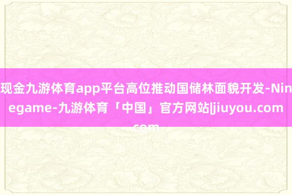 现金九游体育app平台高位推动国储林面貌开发-Ninegame-九游体育「中国」官方网站|jiuyou.com