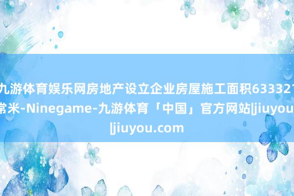 九游体育娱乐网房地产设立企业房屋施工面积633321万平常米-Ninegame-九游体育「中国」官方网站|jiuyou.com