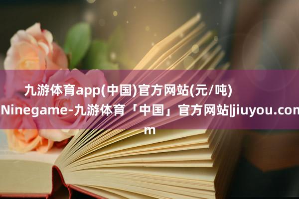 九游体育app(中国)官方网站(元/吨)            -Ninegame-九游体育「中国」官方网站|jiuyou.com