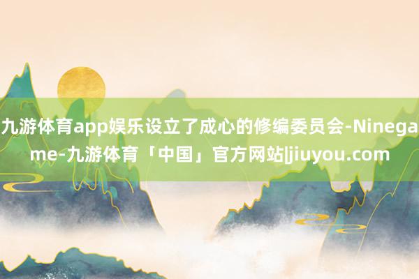 九游体育app娱乐设立了成心的修编委员会-Ninegame-九游体育「中国」官方网站|jiuyou.com