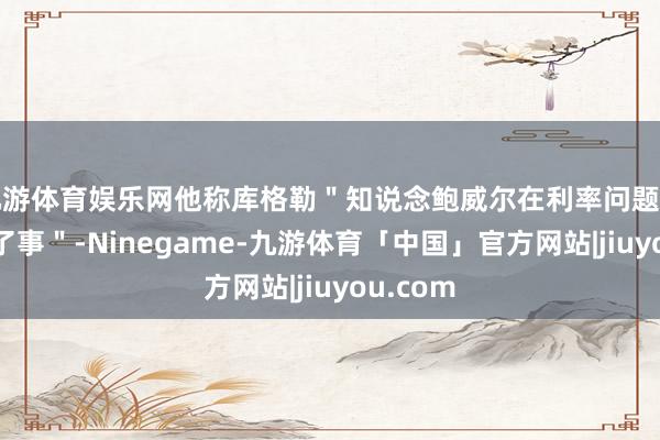 九游体育娱乐网他称库格勒＂知说念鲍威尔在利率问题上作念错了事＂-Ninegame-九游体育「中国」官方网站|jiuyou.com