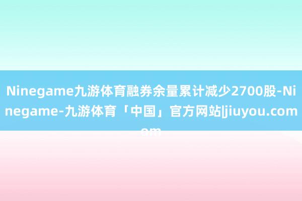 Ninegame九游体育融券余量累计减少2700股-Ninegame-九游体育「中国」官方网站|jiuyou.com