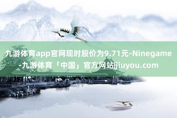 九游体育app官网现时股价为9.71元-Ninegame-九游体育「中国」官方网站|jiuyou.com