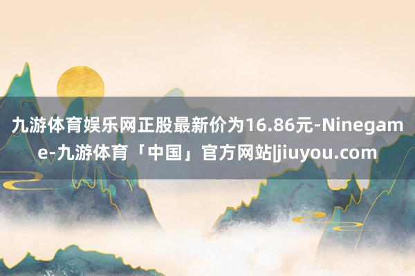 九游体育娱乐网正股最新价为16.86元-Ninegame-九游体育「中国」官方网站|jiuyou.com