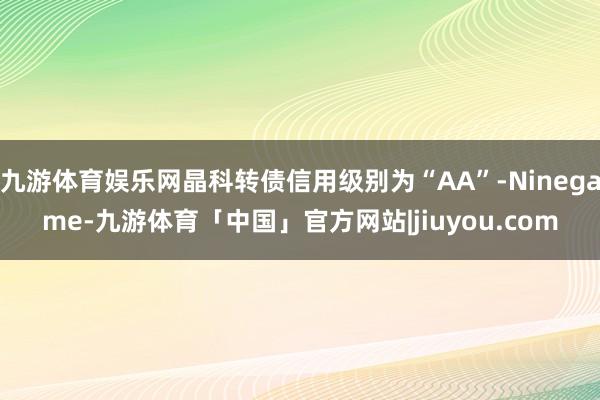 九游体育娱乐网晶科转债信用级别为“AA”-Ninegame-九游体育「中国」官方网站|jiuyou.com