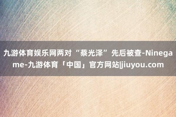 九游体育娱乐网两对 “蔡光泽” 先后被查-Ninegame-九游体育「中国」官方网站|jiuyou.com
