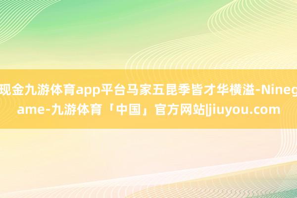 现金九游体育app平台马家五昆季皆才华横溢-Ninegame-九游体育「中国」官方网站|jiuyou.com