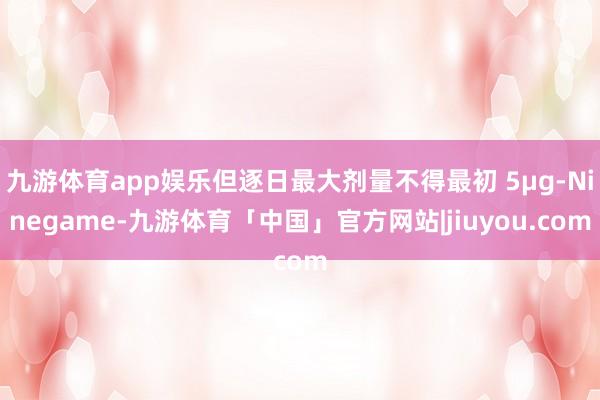 九游体育app娱乐但逐日最大剂量不得最初 5μg-Ninegame-九游体育「中国」官方网站|jiuyou.com
