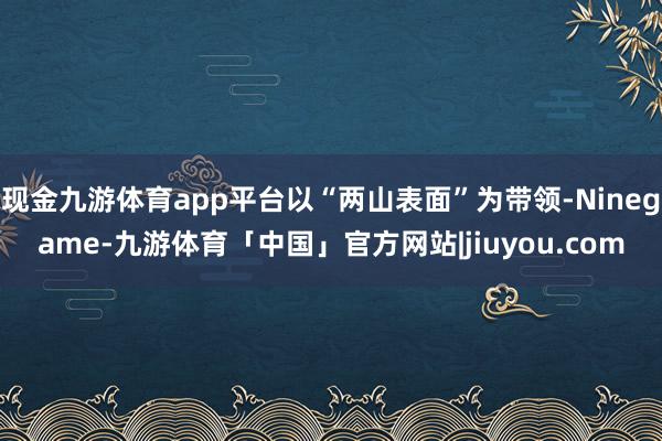 现金九游体育app平台以“两山表面”为带领-Ninegame-九游体育「中国」官方网站|jiuyou.com