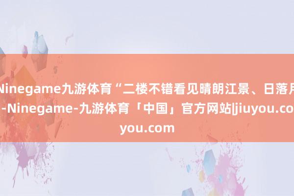Ninegame九游体育“二楼不错看见晴朗江景、日落月出-Ninegame-九游体育「中国」官方网站|jiuyou.com
