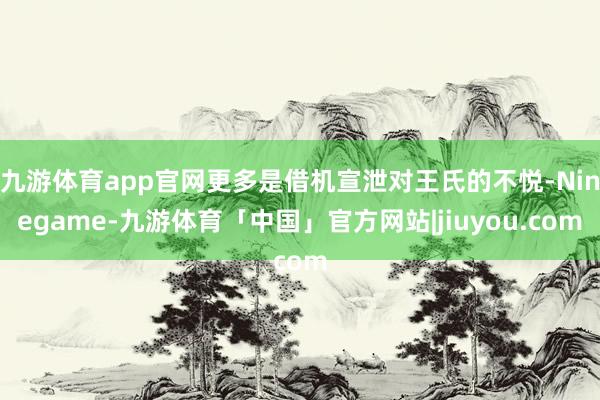 九游体育app官网更多是借机宣泄对王氏的不悦-Ninegame-九游体育「中国」官方网站|jiuyou.com