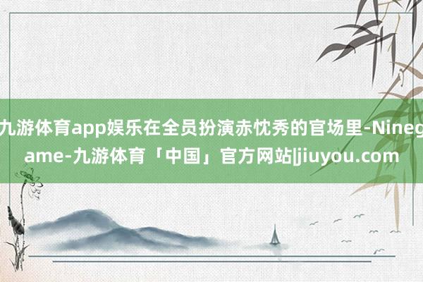 九游体育app娱乐在全员扮演赤忱秀的官场里-Ninegame-九游体育「中国」官方网站|jiuyou.com