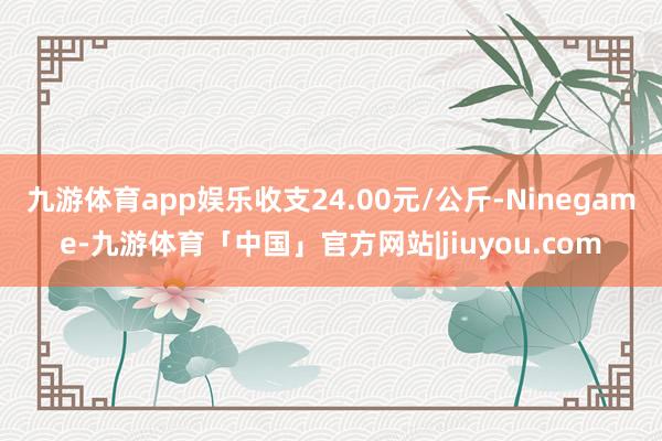 九游体育app娱乐收支24.00元/公斤-Ninegame-九游体育「中国」官方网站|jiuyou.com