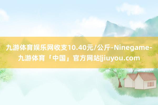 九游体育娱乐网收支10.40元/公斤-Ninegame-九游体育「中国」官方网站|jiuyou.com
