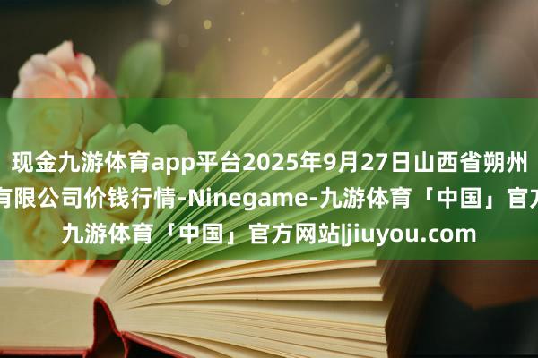 现金九游体育app平台2025年9月27日山西省朔州大运果菜批发市集有限公司价钱行情-Ninegame-九游体育「中国」官方网站|jiuyou.com