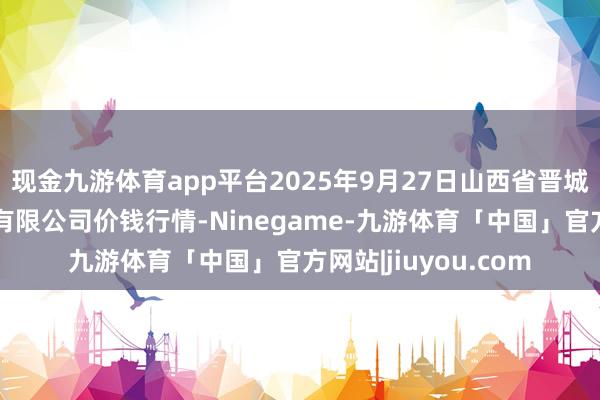 现金九游体育app平台2025年9月27日山西省晋城市绿欣农居品商业有限公司价钱行情-Ninegame-九游体育「中国」官方网站|jiuyou.com
