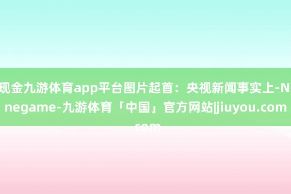 现金九游体育app平台图片起首：央视新闻事实上-Ninegame-九游体育「中国」官方网站|jiuyou.com