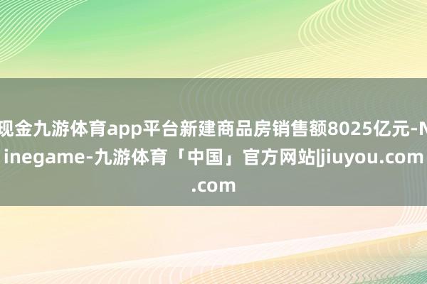 现金九游体育app平台新建商品房销售额8025亿元-Ninegame-九游体育「中国」官方网站|jiuyou.com
