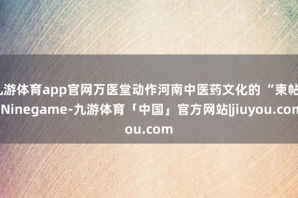 九游体育app官网万医堂动作河南中医药文化的 “柬帖”-Ninegame-九游体育「中国」官方网站|jiuyou.com
