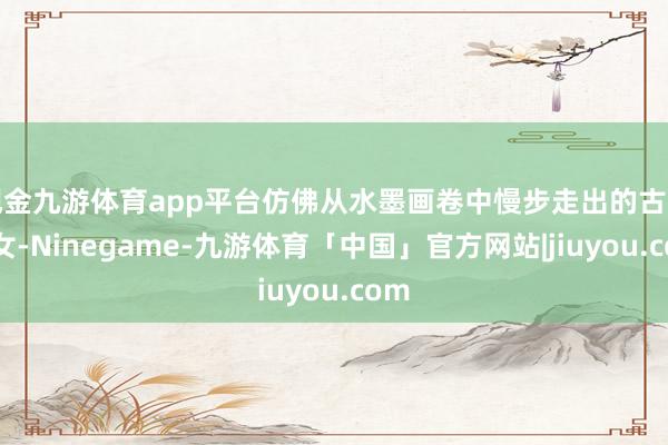 现金九游体育app平台仿佛从水墨画卷中慢步走出的古典仕女-Ninegame-九游体育「中国」官方网站|jiuyou.com
