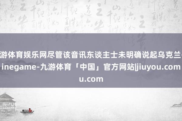 九游体育娱乐网尽管该音讯东谈主士未明确说起乌克兰-Ninegame-九游体育「中国」官方网站|jiuyou.com