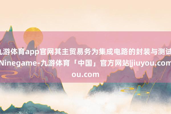 九游体育app官网其主贸易务为集成电路的封装与测试-Ninegame-九游体育「中国」官方网站|jiuyou.com