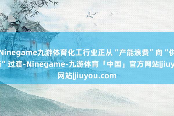 Ninegame九游体育化工行业正从“产能浪费”向“供需紧均衡”过渡-Ninegame-九游体育「中国」官方网站|jiuyou.com