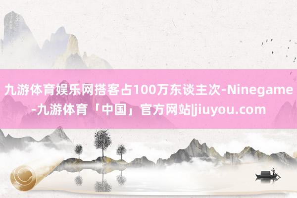九游体育娱乐网搭客占100万东谈主次-Ninegame-九游体育「中国」官方网站|jiuyou.com
