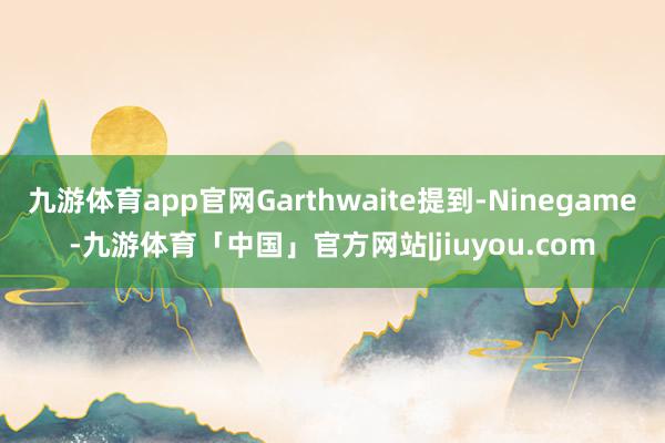 九游体育app官网Garthwaite提到-Ninegame-九游体育「中国」官方网站|jiuyou.com