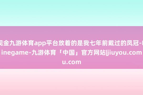 现金九游体育app平台放着的是我七年前戴过的凤冠-Ninegame-九游体育「中国」官方网站|jiuyou.com