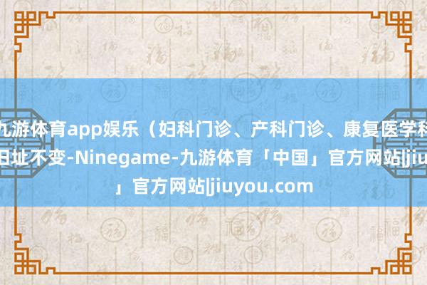 九游体育app娱乐(妇科门诊、产科门诊、康复医学科门诊保管旧址不变-Ninegame-九游体育「中国」官方网站|jiuyou.com