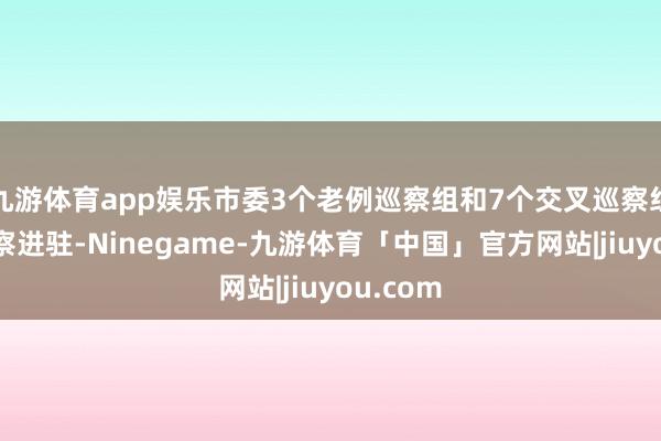 九游体育app娱乐市委3个老例巡察组和7个交叉巡察组完成巡察进驻-Ninegame-九游体育「中国」官方网站|jiuyou.com