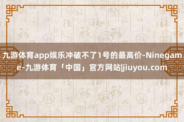九游体育app娱乐冲破不了1号的最高价-Ninegame-九游体育「中国」官方网站|jiuyou.com