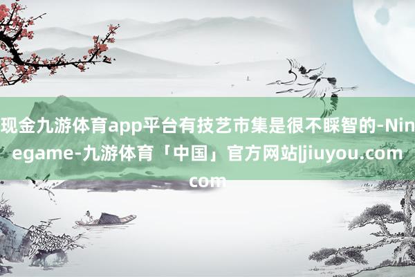 现金九游体育app平台有技艺市集是很不睬智的-Ninegame-九游体育「中国」官方网站|jiuyou.com