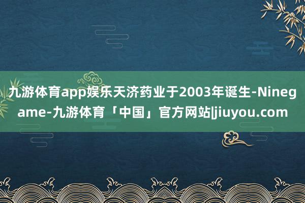 九游体育app娱乐天济药业于2003年诞生-Ninegame-九游体育「中国」官方网站|jiuyou.com