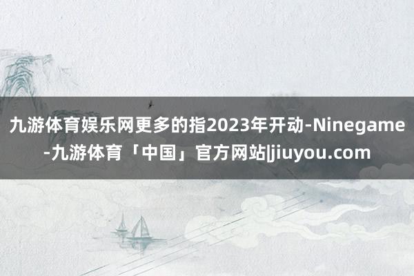 九游体育娱乐网更多的指2023年开动-Ninegame-九游体育「中国」官方网站|jiuyou.com