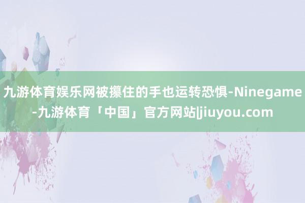 九游体育娱乐网被攥住的手也运转恐惧-Ninegame-九游体育「中国」官方网站|jiuyou.com